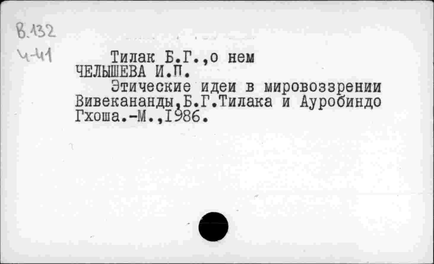 ﻿.......
Ч-М Тилак Б.Г.,о нем ЧЕЛЫШЕВА И.П.
Этические идеи в мировоззрении Вивекананды.Б.Г.Тилака и Ауробиндо Гхоша.-М.,1986.